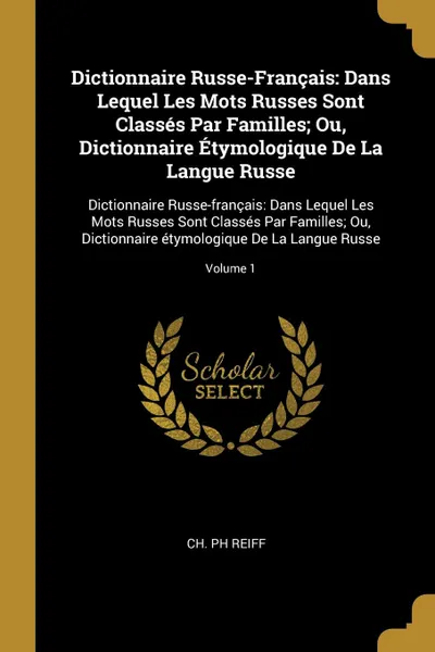 Обложка книги Dictionnaire Russe-Francais. Dans Lequel Les Mots Russes Sont Classes Par Familles; Ou, Dictionnaire Etymologique De La Langue Russe: Dictionnaire Russe-francais: Dans Lequel Les Mots Russes Sont Classes Par Familles; Ou, Dictionnaire etymologique..., Ch Ph Reiff