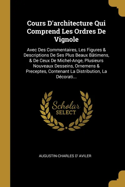 Обложка книги Cours D'architecture Qui Comprend Les Ordres De Vignole. Avec Des Commentaires, Les Figures & Descriptions De Ses Plus Beaux Batimens, & De Ceux De Michel-Ange, Plusieurs Nouveaux Desseins, Ornemens & Preceptes, Contenant La Distribution, La Decor..., Augustin-Charles D' Aviler