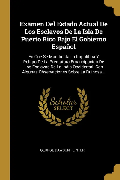 Обложка книги Examen Del Estado Actual De Los Esclavos De La Isla De Puerto Rico Bajo El Gobierno Espanol. En Que Se Manifiesta La Impolitica Y Peligro De La Prematura Emancipacion De Los Esclavos De La India Occidental: Con Algunas Observaciones Sobre La Ruino..., George Dawson Flinter