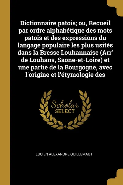 Обложка книги Dictionnaire patois; ou, Recueil par ordre alphabetique des mots patois et des expressions du langage populaire les plus usites dans la Bresse Louhannaise (Arr' de Louhans, Saone-et-Loire) et une partie de la Bourgogne, avec l'origine et l'etymolo..., Lucien Alexandre Guillemaut