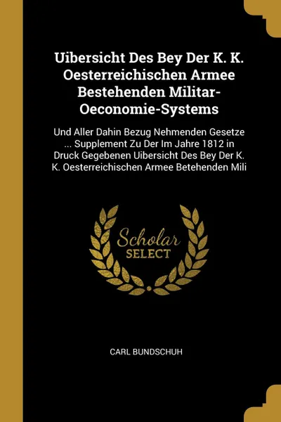 Обложка книги Uibersicht Des Bey Der K. K. Oesterreichischen Armee Bestehenden Militar-Oeconomie-Systems. Und Aller Dahin Bezug Nehmenden Gesetze ... Supplement Zu Der Im Jahre 1812 in Druck Gegebenen Uibersicht Des Bey Der K. K. Oesterreichischen Armee Betehen..., Carl Bundschuh