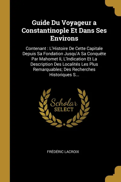 Обложка книги Guide Du Voyageur a Constantinople Et Dans Ses Environs. Contenant : L'Histoire De Cette Capitale Depuis Sa Fondation Jusqu'A Sa Conquete Par Mahomet Ii, L'Indication Et La Description Des Localites Les Plus Remarquables; Des Recherches Historique..., Frédéric Lacroix