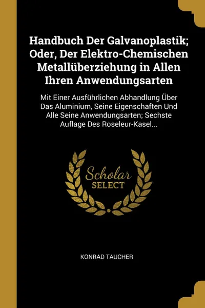 Обложка книги Handbuch Der Galvanoplastik; Oder, Der Elektro-Chemischen Metalluberziehung in Allen Ihren Anwendungsarten. Mit Einer Ausfuhrlichen Abhandlung Uber Das Aluminium, Seine Eigenschaften Und Alle Seine Anwendungsarten; Sechste Auflage Des Roseleur-Kas..., Konrad Taucher