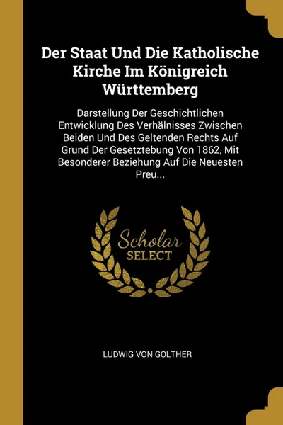 Обложка книги Der Staat Und Die Katholische Kirche Im Konigreich Wurttemberg. Darstellung Der Geschichtlichen Entwicklung Des Verhalnisses Zwischen Beiden Und Des Geltenden Rechts Auf Grund Der Gesetztebung Von 1862, Mit Besonderer Beziehung Auf Die Neuesten Pr..., Ludwig Von Golther