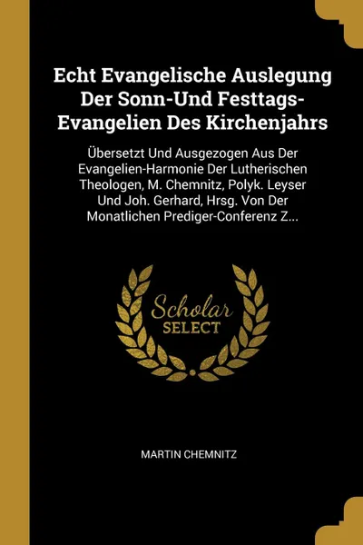 Обложка книги Echt Evangelische Auslegung Der Sonn-Und Festtags-Evangelien Des Kirchenjahrs. Ubersetzt Und Ausgezogen Aus Der Evangelien-Harmonie Der Lutherischen Theologen, M. Chemnitz, Polyk. Leyser Und Joh. Gerhard, Hrsg. Von Der Monatlichen Prediger-Confere..., Martin Chemnitz