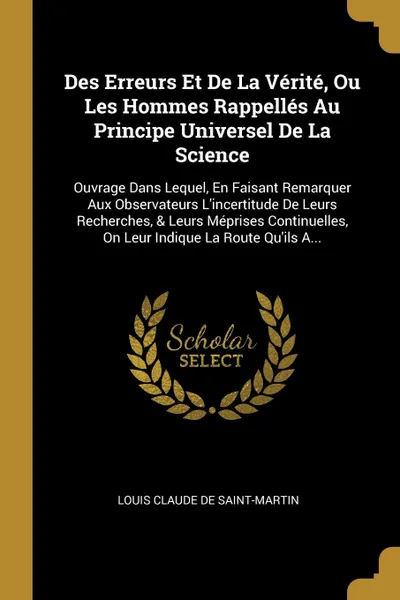 Обложка книги Des Erreurs Et De La Verite, Ou Les Hommes Rappelles Au Principe Universel De La Science. Ouvrage Dans Lequel, En Faisant Remarquer Aux Observateurs L'incertitude De Leurs Recherches, & Leurs Meprises Continuelles, On Leur Indique La Route Qu'ils ..., Louis Claude De Saint-Martin