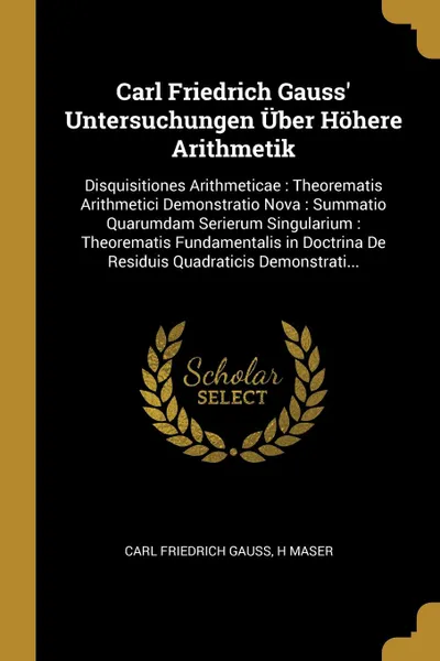 Обложка книги Carl Friedrich Gauss' Untersuchungen Uber Hohere Arithmetik. Disquisitiones Arithmeticae : Theorematis Arithmetici Demonstratio Nova : Summatio Quarumdam Serierum Singularium : Theorematis Fundamentalis in Doctrina De Residuis Quadraticis Demonstr..., Carl Friedrich Gauss, H Maser