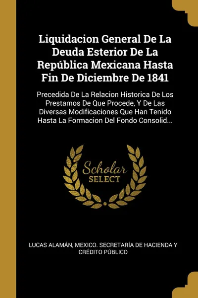 Обложка книги Liquidacion General De La Deuda Esterior De La Republica Mexicana Hasta Fin De Diciembre De 1841. Precedida De La Relacion Historica De Los Prestamos De Que Procede, Y De Las Diversas Modificaciones Que Han Tenido Hasta La Formacion Del Fondo Cons..., Lucas Alamán