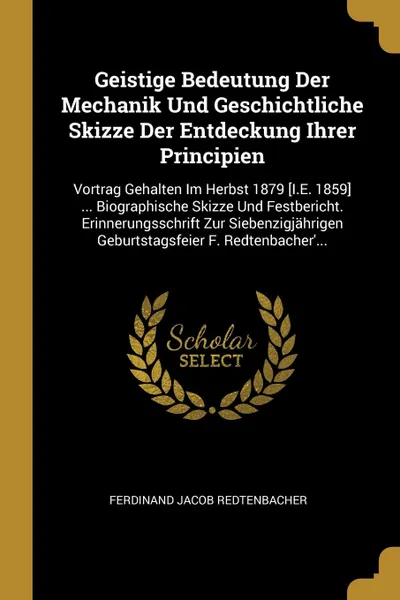 Обложка книги Geistige Bedeutung Der Mechanik Und Geschichtliche Skizze Der Entdeckung Ihrer Principien. Vortrag Gehalten Im Herbst 1879 .I.E. 1859. ... Biographische Skizze Und Festbericht. Erinnerungsschrift Zur Siebenzigjahrigen Geburtstagsfeier F. Redtenbac..., Ferdinand Jacob Redtenbacher