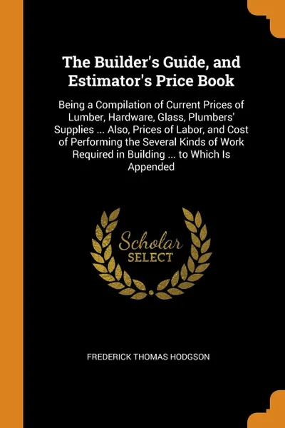Обложка книги The Builder's Guide, and Estimator's Price Book. Being a Compilation of Current Prices of Lumber, Hardware, Glass, Plumbers' Supplies ... Also, Prices of Labor, and Cost of Performing the Several Kinds of Work Required in Building ... to Which Is ..., Frederick Thomas Hodgson