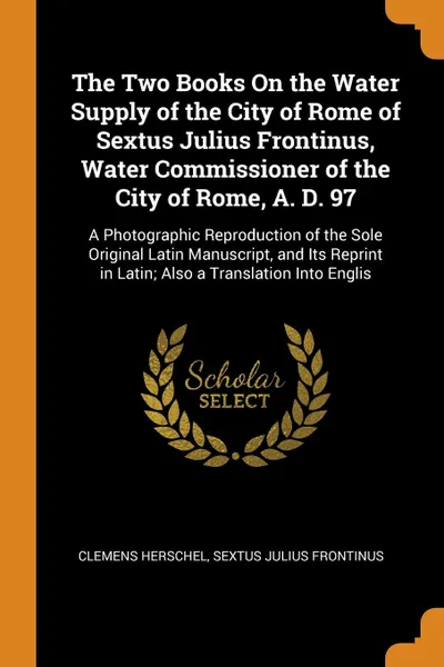 Обложка книги The Two Books On the Water Supply of the City of Rome of Sextus Julius Frontinus, Water Commissioner of the City of Rome, A. D. 97. A Photographic Reproduction of the Sole Original Latin Manuscript, and Its Reprint in Latin; Also a Translation Int..., Clemens Herschel, Sextus Julius Frontinus