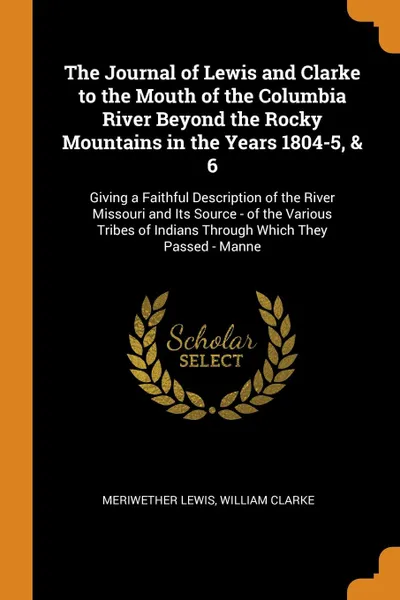 Обложка книги The Journal of Lewis and Clarke to the Mouth of the Columbia River Beyond the Rocky Mountains in the Years 1804-5, & 6. Giving a Faithful Description of the River Missouri and Its Source - of the Various Tribes of Indians Through Which They Passed..., Meriwether Lewis, William Clarke