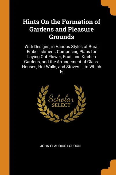 Обложка книги Hints On the Formation of Gardens and Pleasure Grounds. With Designs, in Various Styles of Rural Embellishment: Comprising Plans for Laying Out Flower, Fruit, and Kitchen Gardens, and the Arrangement of Glass-Houses, Hot Walls, and Stoves ... to W..., John Claudius Loudon