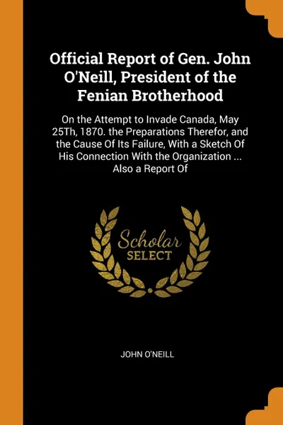 Обложка книги Official Report of Gen. John O'Neill, President of the Fenian Brotherhood. On the Attempt to Invade Canada, May 25Th, 1870. the Preparations Therefor, and the Cause Of Its Failure, With a Sketch Of His Connection With the Organization ... Also a R..., John O'Neill