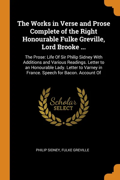 Обложка книги The Works in Verse and Prose Complete of the Right Honourable Fulke Greville, Lord Brooke ... The Prose: Life Of Sir Philip Sidney With Additions and Various Readings. Letter to an Honourable Lady. Letter to Varney in France. Speech for Bacon. Acc..., Philip Sidney, Fulke Greville