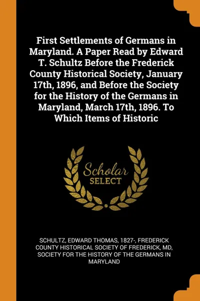 Обложка книги First Settlements of Germans in Maryland. A Paper Read by Edward T. Schultz Before the Frederick County Historical Society, January 17th, 1896, and Before the Society for the History of the Germans in Maryland, March 17th, 1896. To Which Items of ..., Edward Thomas Schultz