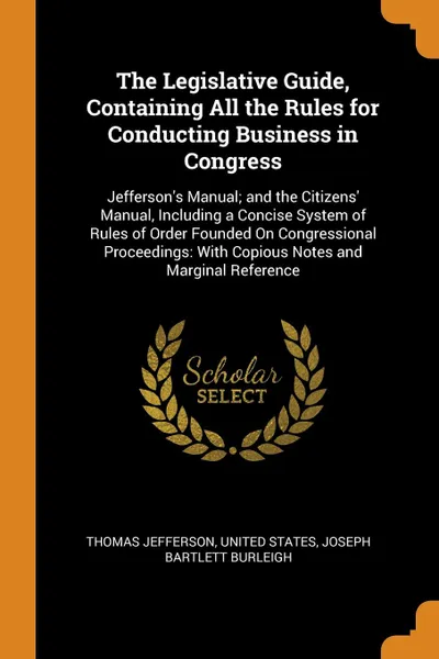 Обложка книги The Legislative Guide, Containing All the Rules for Conducting Business in Congress. Jefferson's Manual; and the Citizens' Manual, Including a Concise System of Rules of Order Founded On Congressional Proceedings: With Copious Notes and Marginal R..., Thomas Jefferson, Joseph Bartlett Burleigh