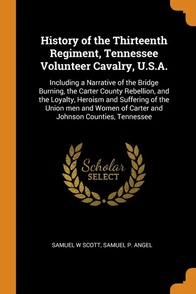 Обложка книги History of the Thirteenth Regiment, Tennessee Volunteer Cavalry, U.S.A. Including a Narrative of the Bridge Burning, the Carter County Rebellion, and the Loyalty, Heroism and Suffering of the Union men and Women of Carter and Johnson Counties, Ten..., Samuel W Scott, Samuel P. Angel