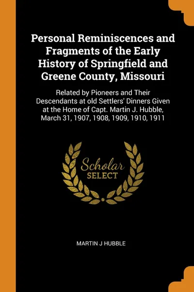 Обложка книги Personal Reminiscences and Fragments of the Early History of Springfield and Greene County, Missouri. Related by Pioneers and Their Descendants at old Settlers' Dinners Given at the Home of Capt. Martin J. Hubble, March 31, 1907, 1908, 1909, 1910,..., Martin J Hubble