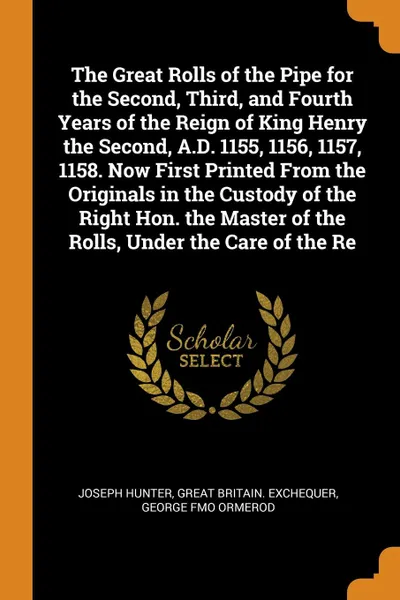 Обложка книги The Great Rolls of the Pipe for the Second, Third, and Fourth Years of the Reign of King Henry the Second, A.D. 1155, 1156, 1157, 1158. Now First Printed From the Originals in the Custody of the Right Hon. the Master of the Rolls, Under the Care o..., Joseph Hunter, Great Britain. Exchequer, George fmo Ormerod