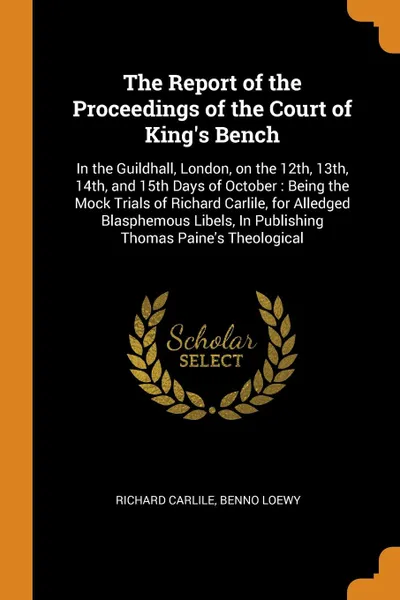 Обложка книги The Report of the Proceedings of the Court of King's Bench. In the Guildhall, London, on the 12th, 13th, 14th, and 15th Days of October : Being the Mock Trials of Richard Carlile, for Alledged Blasphemous Libels, In Publishing Thomas Paine's Theol..., Richard Carlile, Benno Loewy