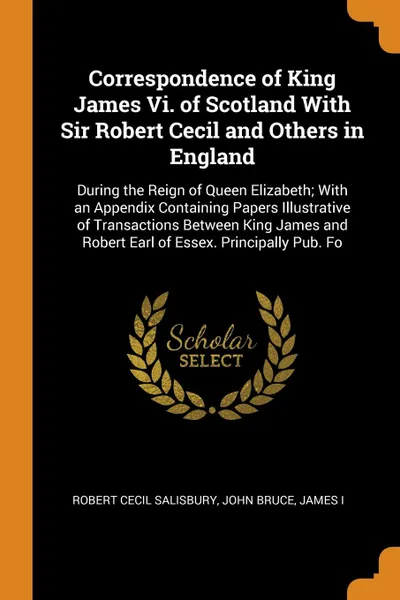 Обложка книги Correspondence of King James Vi. of Scotland With Sir Robert Cecil and Others in England. During the Reign of Queen Elizabeth; With an Appendix Containing Papers Illustrative of Transactions Between King James and Robert Earl of Essex. Principally..., Robert Cecil Salisbury, John Bruce, James I