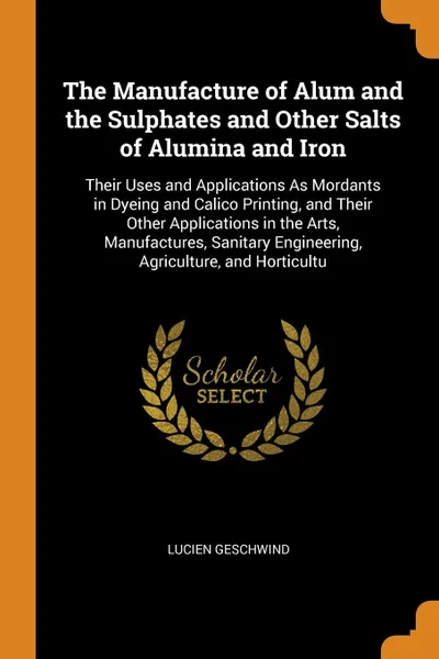 Обложка книги The Manufacture of Alum and the Sulphates and Other Salts of Alumina and Iron. Their Uses and Applications As Mordants in Dyeing and Calico Printing, and Their Other Applications in the Arts, Manufactures, Sanitary Engineering, Agriculture, and Ho..., Lucien Geschwind