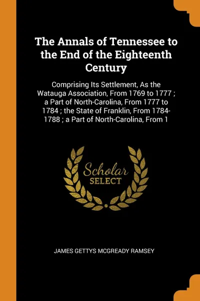 Обложка книги The Annals of Tennessee to the End of the Eighteenth Century. Comprising Its Settlement, As the Watauga Association, From 1769 to 1777 ; a Part of North-Carolina, From 1777 to 1784 ; the State of Franklin, From 1784-1788 ; a Part of North-Carolina..., James Gettys McGready Ramsey