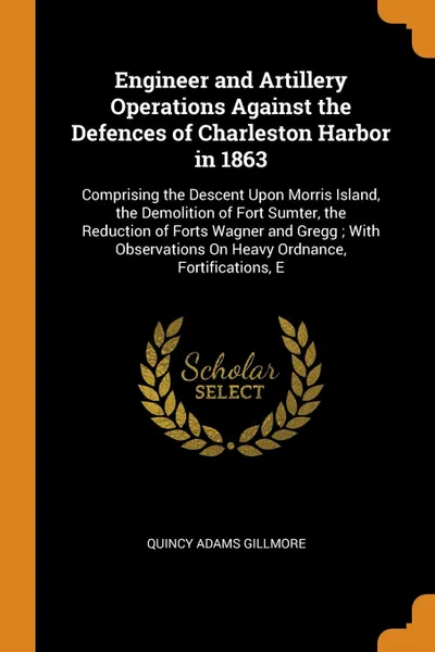 Обложка книги Engineer and Artillery Operations Against the Defences of Charleston Harbor in 1863. Comprising the Descent Upon Morris Island, the Demolition of Fort Sumter, the Reduction of Forts Wagner and Gregg ; With Observations On Heavy Ordnance, Fortifica..., Quincy Adams Gillmore