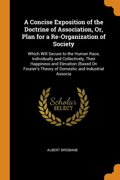 Обложка книги A Concise Exposition of the Doctrine of Association, Or, Plan for a Re-Organization of Society. Which Will Secure to the Human Race, Individually and Collectively, Their Happiness and Elevation (Based On Fourier's Theory of Domestic and Industrial..., Albert Brisbane