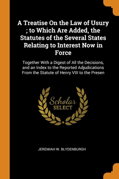 Обложка книги A Treatise On the Law of Usury ; to Which Are Added, the Statutes of the Several States Relating to Interest Now in Force. Together With a Digest of All the Decisions, and an Index to the Reported Adjudications From the Statute of Henry VIII to th..., Jeremiah W. Blydenburgh