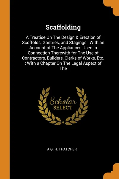 Обложка книги Scaffolding. A Treatise On The Design & Erection of Scoffolds, Gantries, and Stagings : With an Account of The Appliances Used in Connection Therewith for The Use of Contractors, Builders, Clerks of Works, Etc. : With a Chapter On The Legal Aspect..., A G. H. Thatcher