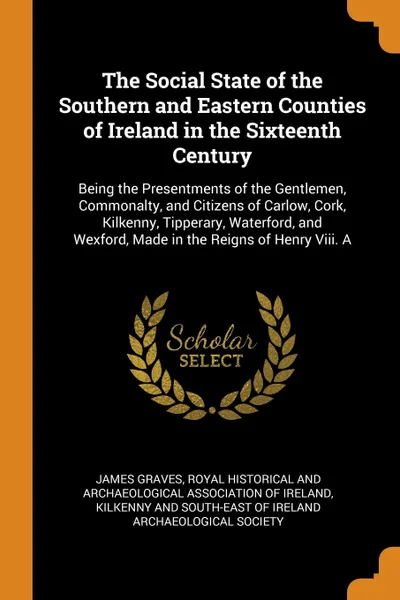 Обложка книги The Social State of the Southern and Eastern Counties of Ireland in the Sixteenth Century. Being the Presentments of the Gentlemen, Commonalty, and Citizens of Carlow, Cork, Kilkenny, Tipperary, Waterford, and Wexford, Made in the Reigns of Henry ..., James Graves