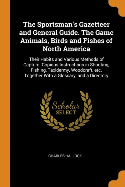 Обложка книги The Sportsman's Gazetteer and General Guide. The Game Animals, Birds and Fishes of North America. Their Habits and Various Methods of Capture. Copious Instructions in Shooting, Fishing, Taxidermy, Woodcraft, etc. Together With a Glossary, and a Di..., Charles Hallock