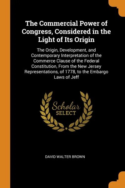 Обложка книги The Commercial Power of Congress, Considered in the Light of Its Origin. The Origin, Development, and Contemporary Interpretation of the Commerce Clause of the Federal Constitution, From the New Jersey Representations, of 1778, to the Embargo Laws..., David Walter Brown