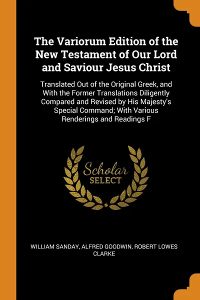 Обложка книги The Variorum Edition of the New Testament of Our Lord and Saviour Jesus Christ. Translated Out of the Original Greek, and With the Former Translations Diligently Compared and Revised by His Majesty's Special Command; With Various Renderings and Re..., William Sanday, Alfred Goodwin, Robert Lowes Clarke