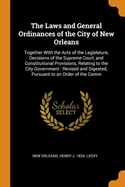 Обложка книги The Laws and General Ordinances of the City of New Orleans. Together With the Acts of the Legislature, Decisions of the Supreme Court, and Constitutional Provisions, Relating to the City Government : Revised and Digested, Pursuant to an Order of t..., New Orleans, Henry J. 1826- Leovy