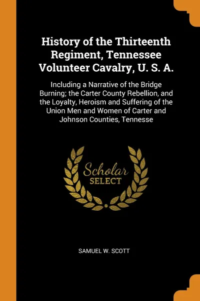 Обложка книги History of the Thirteenth Regiment, Tennessee Volunteer Cavalry, U. S. A. Including a Narrative of the Bridge Burning; the Carter County Rebellion, and the Loyalty, Heroism and Suffering of the Union Men and Women of Carter and Johnson Counties, T..., Samuel W. Scott