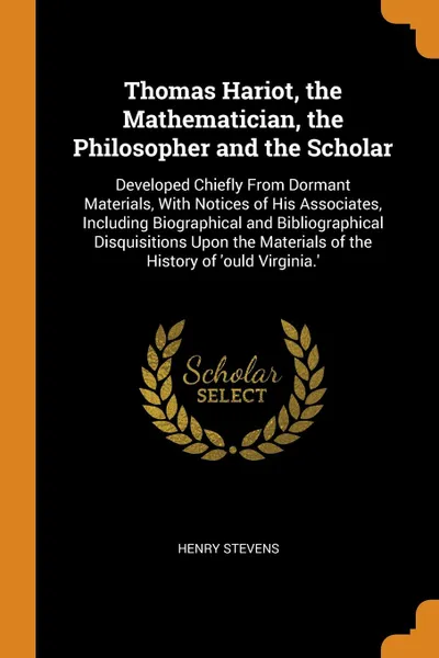 Обложка книги Thomas Hariot, the Mathematician, the Philosopher and the Scholar. Developed Chiefly From Dormant Materials, With Notices of His Associates, Including Biographical and Bibliographical Disquisitions Upon the Materials of the History of 'ould Virgin..., Henry Stevens