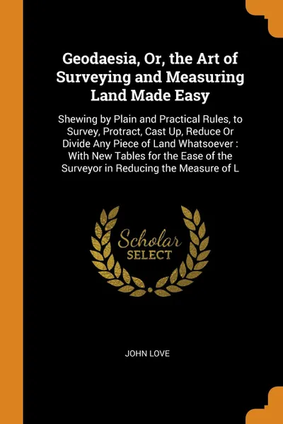 Обложка книги Geodaesia, Or, the Art of Surveying and Measuring Land Made Easy. Shewing by Plain and Practical Rules, to Survey, Protract, Cast Up, Reduce Or Divide Any Piece of Land Whatsoever : With New Tables for the Ease of the Surveyor in Reducing the Meas..., John Love