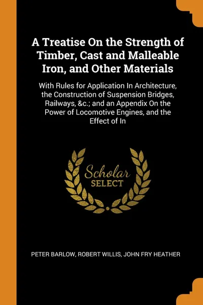 Обложка книги A Treatise On the Strength of Timber, Cast and Malleable Iron, and Other Materials. With Rules for Application In Architecture, the Construction of Suspension Bridges, Railways, &c.; and an Appendix On the Power of Locomotive Engines, and the Effe..., Peter Barlow, Robert Willis, John Fry Heather