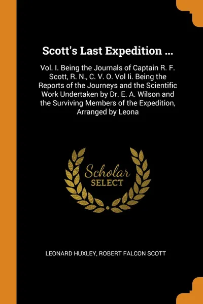 Обложка книги Scott's Last Expedition ... Vol. I. Being the Journals of Captain R. F. Scott, R. N., C. V. O. Vol Ii. Being the Reports of the Journeys and the Scientific Work Undertaken by Dr. E. A. Wilson and the Surviving Members of the Expedition, Arranged b..., Leonard Huxley, Robert Falcon Scott