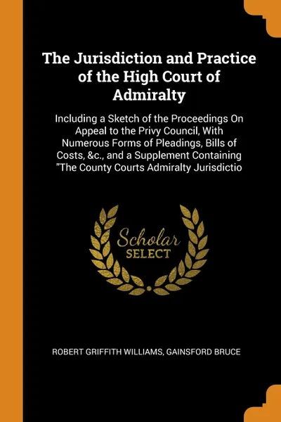 Обложка книги The Jurisdiction and Practice of the High Court of Admiralty. Including a Sketch of the Proceedings On Appeal to the Privy Council, With Numerous Forms of Pleadings, Bills of Costs, &c., and a Supplement Containing 