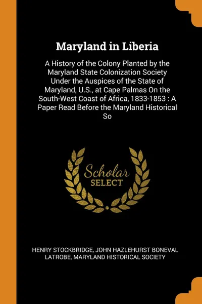 Обложка книги Maryland in Liberia. A History of the Colony Planted by the Maryland State Colonization Society Under the Auspices of the State of Maryland, U.S., at Cape Palmas On the South-West Coast of Africa, 1833-1853 : A Paper Read Before the Maryland Histo..., Henry Stockbridge, John Hazlehurst Boneval Latrobe