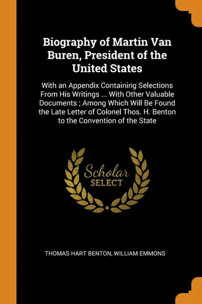 Обложка книги Biography of Martin Van Buren, President of the United States. With an Appendix Containing Selections From His Writings ... With Other Valuable Documents ; Among Which Will Be Found the Late Letter of Colonel Thos. H. Benton to the Convention of t..., Thomas Hart Benton, William Emmons