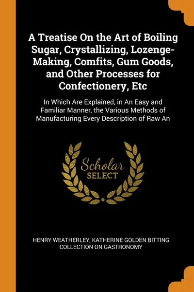 Обложка книги A Treatise On the Art of Boiling Sugar, Crystallizing, Lozenge-Making, Comfits, Gum Goods, and Other Processes for Confectionery, Etc. In Which Are Explained, in An Easy and Familiar Manner, the Various Methods of Manufacturing Every Description o..., Henry Weatherley, Katherine Golden Bitting Col Gastronomy