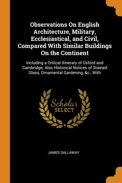 Обложка книги Observations On English Architecture, Military, Ecclesiastical, and Civil, Compared With Similar Buildings On the Continent. Including a Critical Itinerary of Oxford and Cambridge; Also Historical Notices of Stained Glass, Ornamental Gardening, &c..., James Dallaway