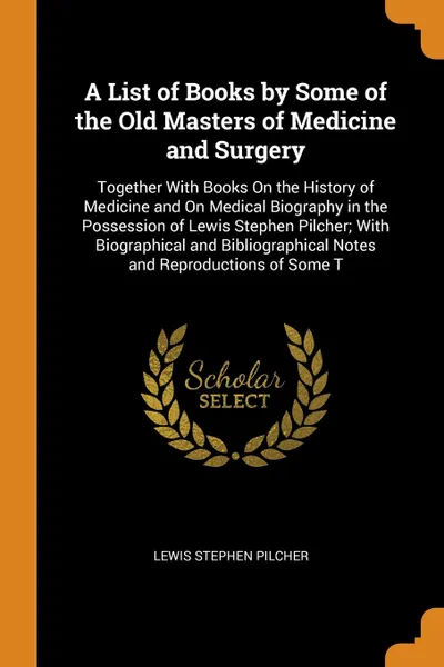 Обложка книги A List of Books by Some of the Old Masters of Medicine and Surgery. Together With Books On the History of Medicine and On Medical Biography in the Possession of Lewis Stephen Pilcher; With Biographical and Bibliographical Notes and Reproductions o..., Lewis Stephen Pilcher