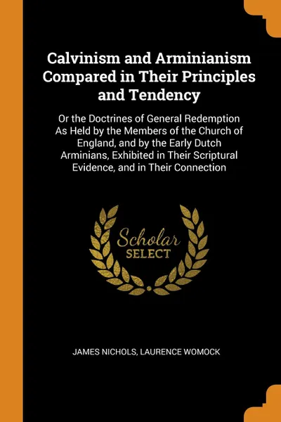 Обложка книги Calvinism and Arminianism Compared in Their Principles and Tendency. Or the Doctrines of General Redemption As Held by the Members of the Church of England, and by the Early Dutch Arminians, Exhibited in Their Scriptural Evidence, and in Their Con..., James Nichols, Laurence Womock