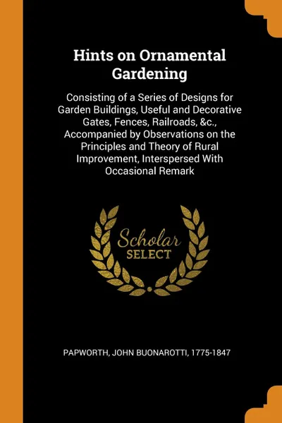 Обложка книги Hints on Ornamental Gardening. Consisting of a Series of Designs for Garden Buildings, Useful and Decorative Gates, Fences, Railroads, &c., Accompanied by Observations on the Principles and Theory of Rural Improvement, Interspersed With Occasional..., John Buonarotti Papworth